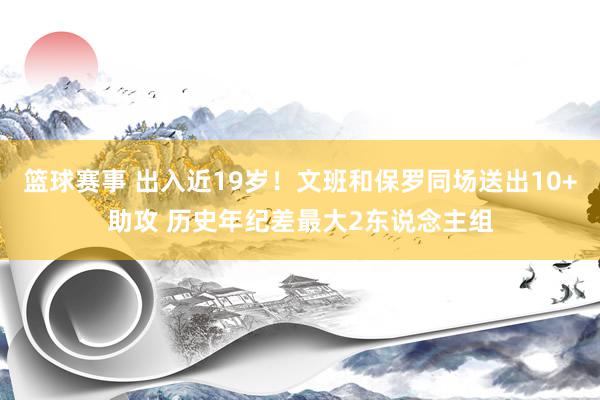 篮球赛事 出入近19岁！文班和保罗同场送出10+助攻 历史年纪差最大2东说念主组