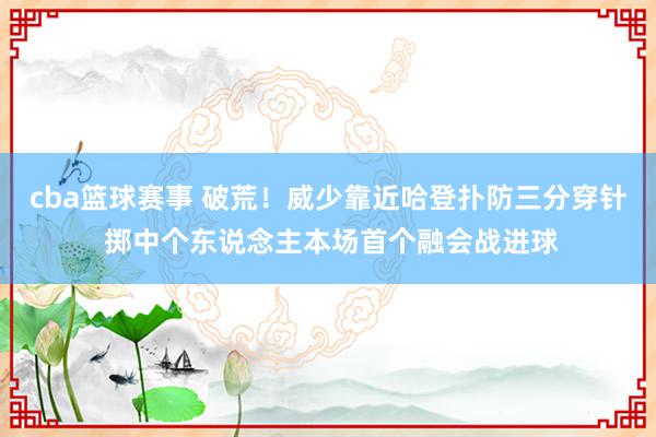 cba篮球赛事 破荒！威少靠近哈登扑防三分穿针 掷中个东说念主本场首个融会战进球