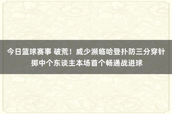 今日篮球赛事 破荒！威少濒临哈登扑防三分穿针 掷中个东谈主本场首个畅通战进球