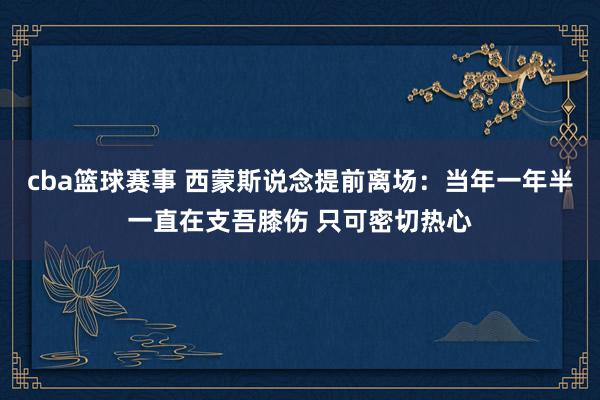 cba篮球赛事 西蒙斯说念提前离场：当年一年半一直在支吾膝伤 只可密切热心