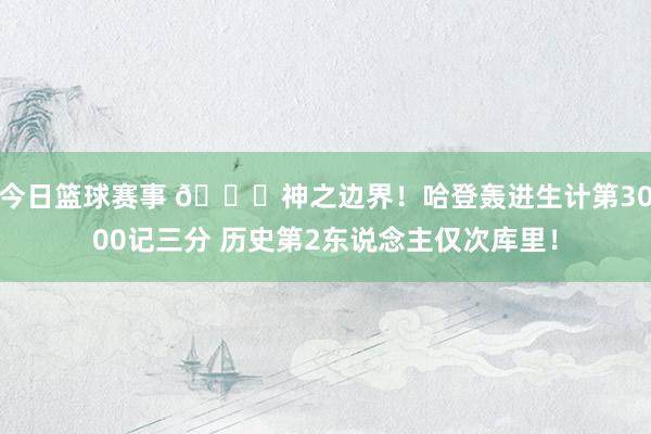 今日篮球赛事 😀神之边界！哈登轰进生计第3000记三分 历史第2东说念主仅次库里！