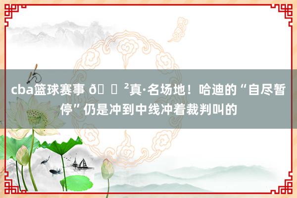 cba篮球赛事 😲真·名场地！哈迪的“自尽暂停”仍是冲到中线冲着裁判叫的