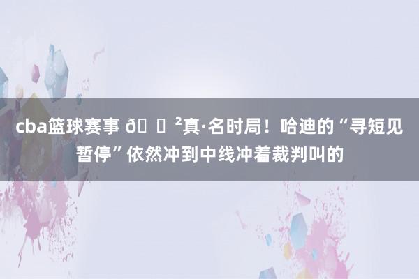 cba篮球赛事 😲真·名时局！哈迪的“寻短见暂停”依然冲到中线冲着裁判叫的