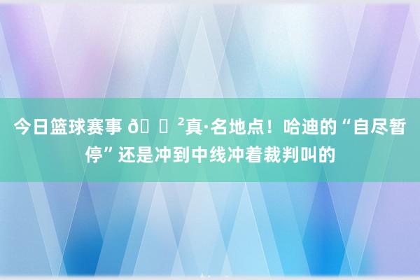 今日篮球赛事 😲真·名地点！哈迪的“自尽暂停”还是冲到中线冲着裁判叫的