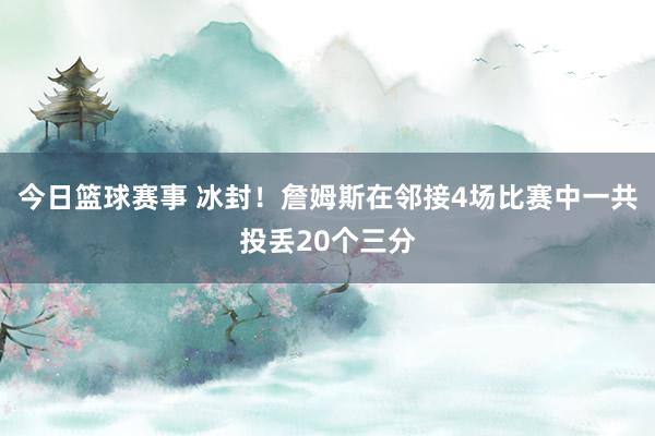 今日篮球赛事 冰封！詹姆斯在邻接4场比赛中一共投丢20个三分