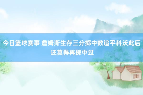 今日篮球赛事 詹姆斯生存三分掷中数追平科沃此后 还莫得再掷中过