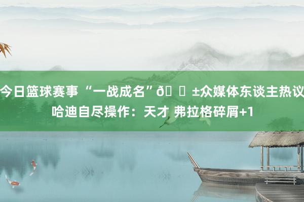 今日篮球赛事 “一战成名”😱众媒体东谈主热议哈迪自尽操作：天才 弗拉格碎屑+1