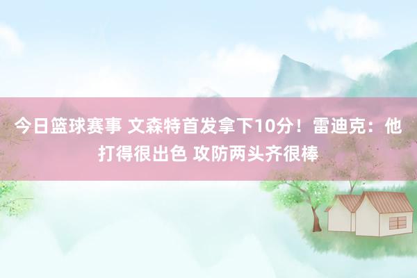 今日篮球赛事 文森特首发拿下10分！雷迪克：他打得很出色 攻防两头齐很棒