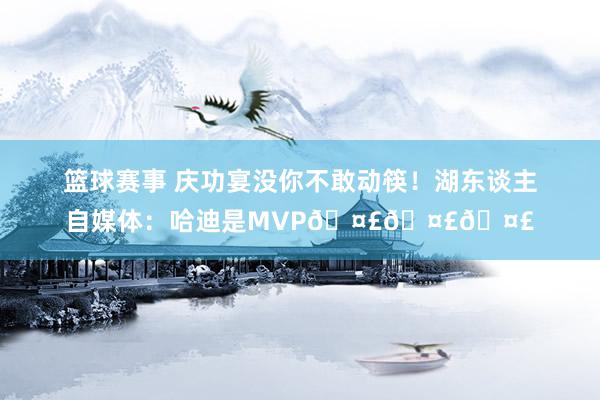 篮球赛事 庆功宴没你不敢动筷！湖东谈主自媒体：哈迪是MVP🤣🤣🤣