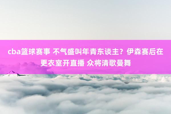 cba篮球赛事 不气盛叫年青东谈主？伊森赛后在更衣室开直播 众将清歌曼舞