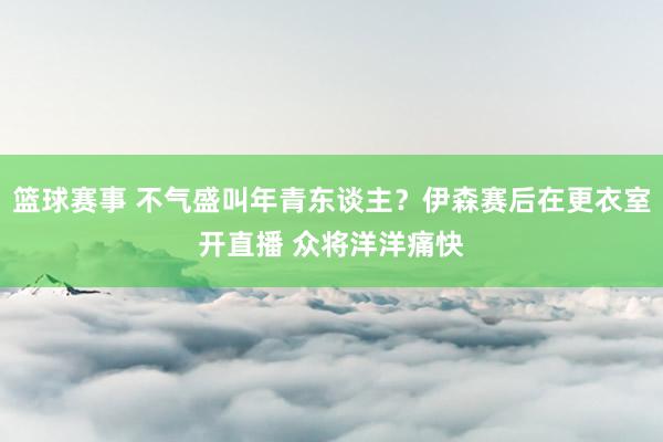 篮球赛事 不气盛叫年青东谈主？伊森赛后在更衣室开直播 众将洋洋痛快