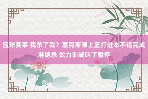 篮球赛事 我杀了我？塞克斯顿上篮打进本不错完成准绝杀 效力训诫叫了暂停