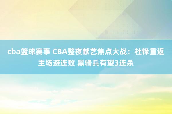 cba篮球赛事 CBA整夜献艺焦点大战：杜锋重返主场避连败 黑骑兵有望3连杀