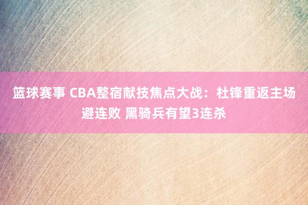 篮球赛事 CBA整宿献技焦点大战：杜锋重返主场避连败 黑骑兵有望3连杀