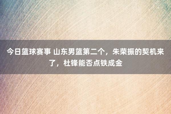 今日篮球赛事 山东男篮第二个，朱荣振的契机来了，杜锋能否点铁成金