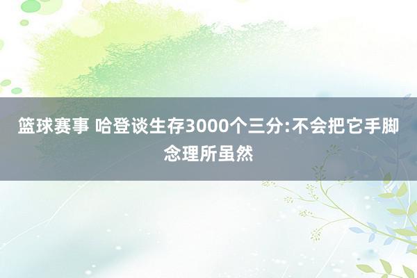 篮球赛事 哈登谈生存3000个三分:不会把它手脚念理所虽然