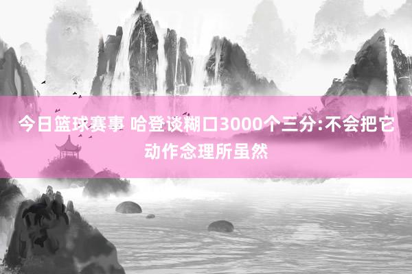 今日篮球赛事 哈登谈糊口3000个三分:不会把它动作念理所虽然