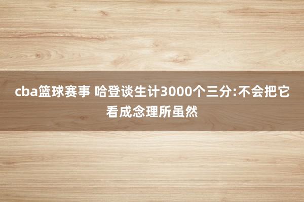 cba篮球赛事 哈登谈生计3000个三分:不会把它看成念理所虽然