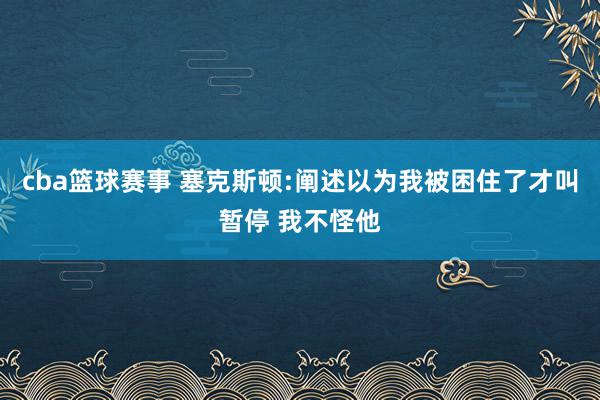 cba篮球赛事 塞克斯顿:阐述以为我被困住了才叫暂停 我不怪他