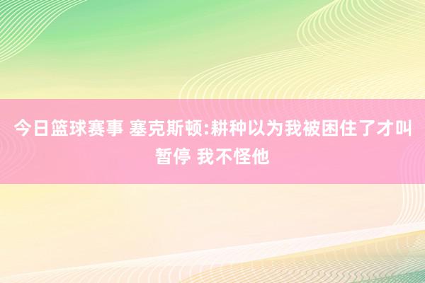 今日篮球赛事 塞克斯顿:耕种以为我被困住了才叫暂停 我不怪他