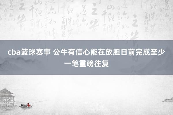 cba篮球赛事 公牛有信心能在放胆日前完成至少一笔重磅往复