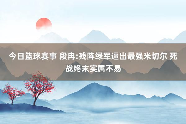 今日篮球赛事 段冉:残阵绿军逼出最强米切尔 死战终末实属不易