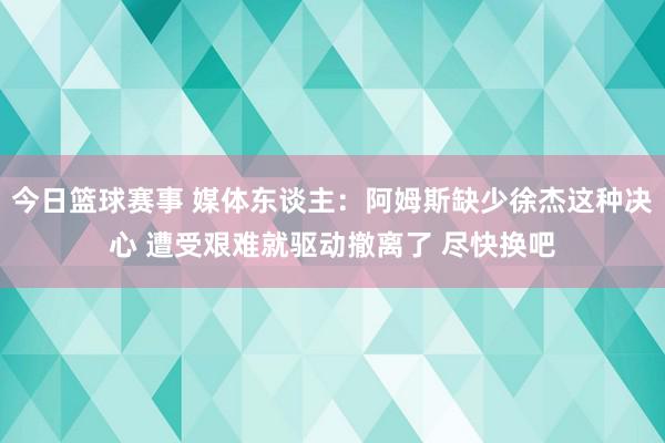 今日篮球赛事 媒体东谈主：阿姆斯缺少徐杰这种决心 遭受艰难就驱动撤离了 尽快换吧