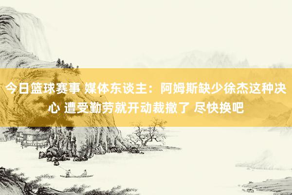 今日篮球赛事 媒体东谈主：阿姆斯缺少徐杰这种决心 遭受勤劳就开动裁撤了 尽快换吧