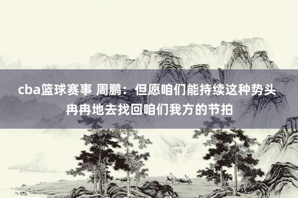 cba篮球赛事 周鹏：但愿咱们能持续这种势头 冉冉地去找回咱们我方的节拍