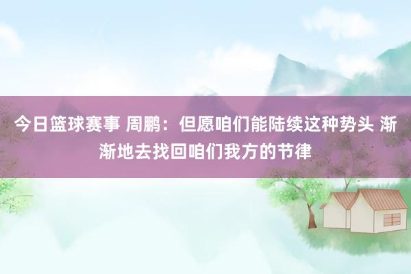 今日篮球赛事 周鹏：但愿咱们能陆续这种势头 渐渐地去找回咱们我方的节律