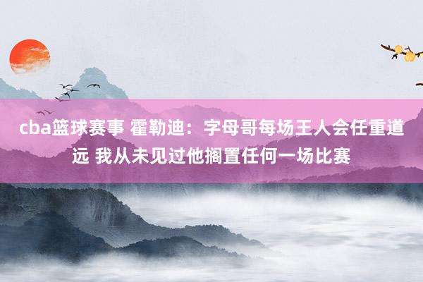 cba篮球赛事 霍勒迪：字母哥每场王人会任重道远 我从未见过他搁置任何一场比赛