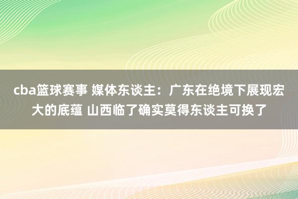 cba篮球赛事 媒体东谈主：广东在绝境下展现宏大的底蕴 山西临了确实莫得东谈主可换了