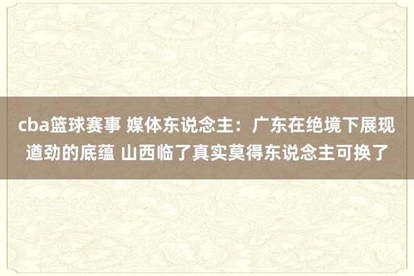 cba篮球赛事 媒体东说念主：广东在绝境下展现遒劲的底蕴 山西临了真实莫得东说念主可换了