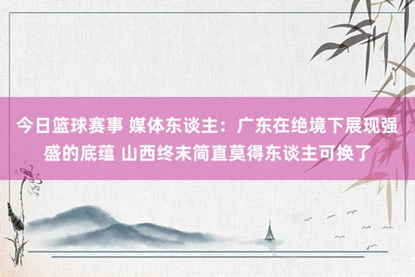 今日篮球赛事 媒体东谈主：广东在绝境下展现强盛的底蕴 山西终末简直莫得东谈主可换了