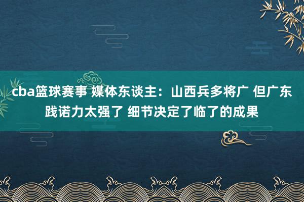 cba篮球赛事 媒体东谈主：山西兵多将广 但广东践诺力太强了 细节决定了临了的成果