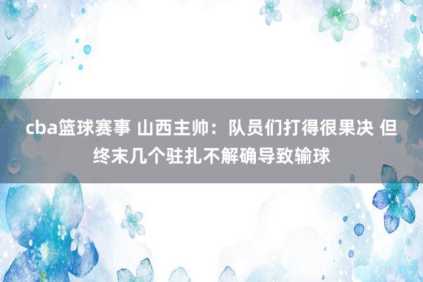 cba篮球赛事 山西主帅：队员们打得很果决 但终末几个驻扎不解确导致输球