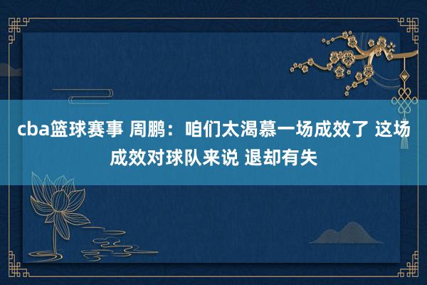 cba篮球赛事 周鹏：咱们太渴慕一场成效了 这场成效对球队来说 退却有失