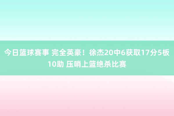 今日篮球赛事 完全英豪！徐杰20中6获取17分5板10助 压哨上篮绝杀比赛