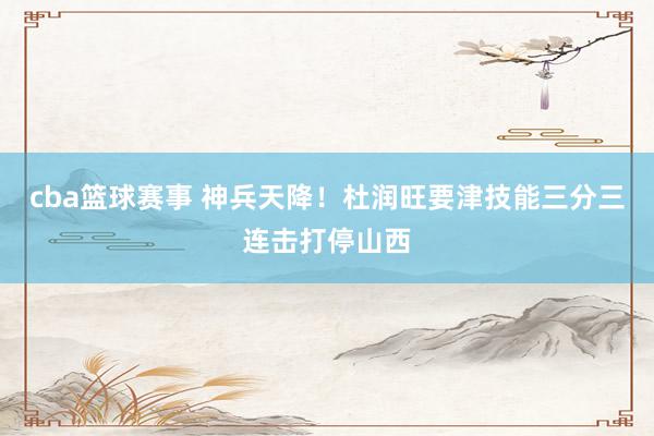 cba篮球赛事 神兵天降！杜润旺要津技能三分三连击打停山西