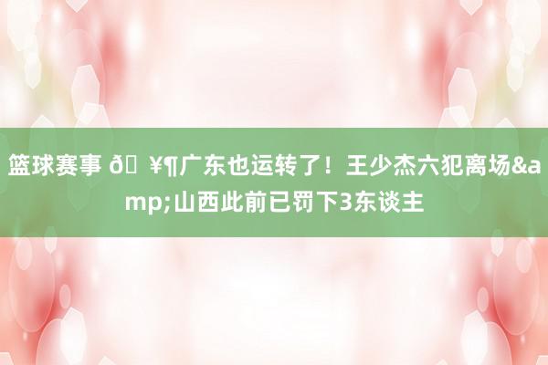 篮球赛事 🥶广东也运转了！王少杰六犯离场&山西此前已罚下3东谈主