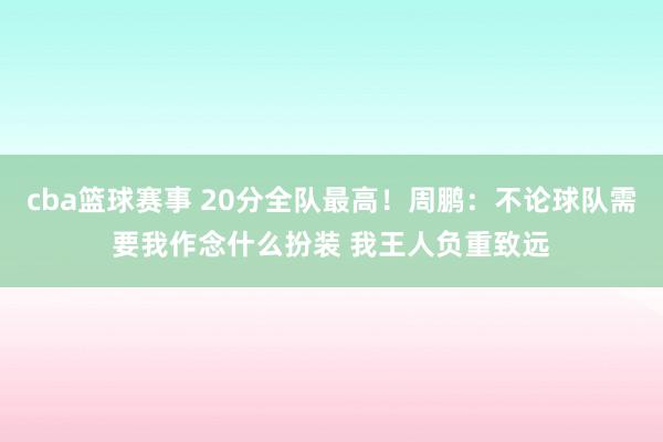 cba篮球赛事 20分全队最高！周鹏：不论球队需要我作念什么扮装 我王人负重致远