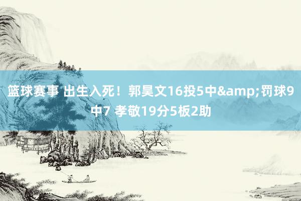 篮球赛事 出生入死！郭昊文16投5中&罚球9中7 孝敬19分5板2助