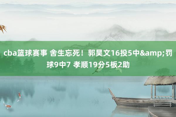 cba篮球赛事 舍生忘死！郭昊文16投5中&罚球9中7 孝顺19分5板2助