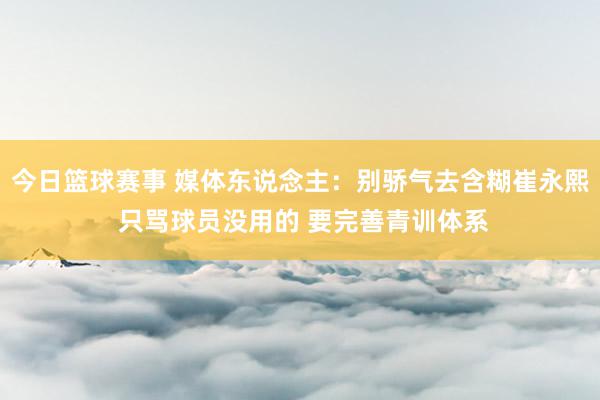 今日篮球赛事 媒体东说念主：别骄气去含糊崔永熙 只骂球员没用的 要完善青训体系