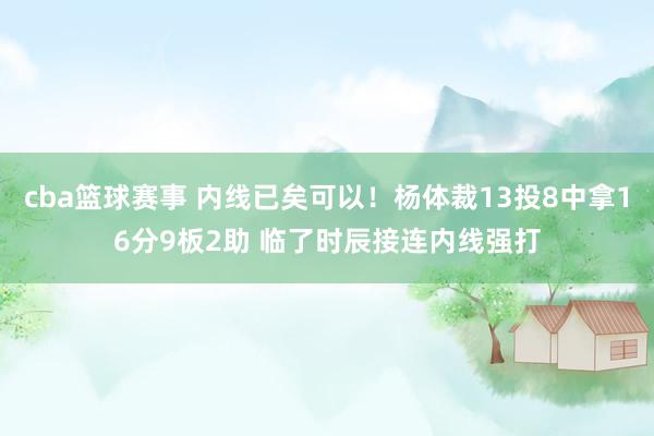 cba篮球赛事 内线已矣可以！杨体裁13投8中拿16分9板2助 临了时辰接连内线强打