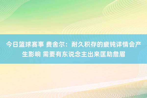 今日篮球赛事 费舍尔：耐久积存的疲钝详情会产生影响 需要有东说念主出来匡助詹眉