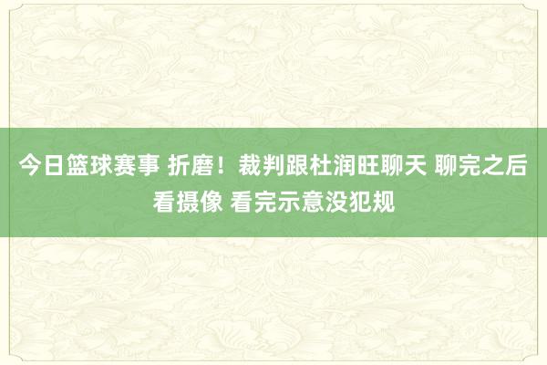 今日篮球赛事 折磨！裁判跟杜润旺聊天 聊完之后看摄像 看完示意没犯规