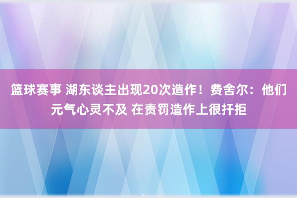 篮球赛事 湖东谈主出现20次造作！费舍尔：他们元气心灵不及 在责罚造作上很扞拒