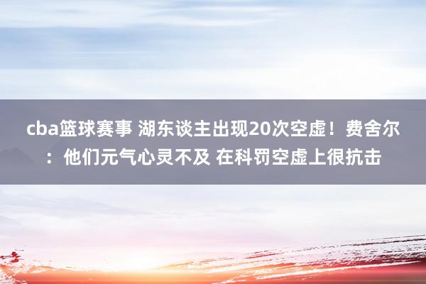 cba篮球赛事 湖东谈主出现20次空虚！费舍尔：他们元气心灵不及 在科罚空虚上很抗击