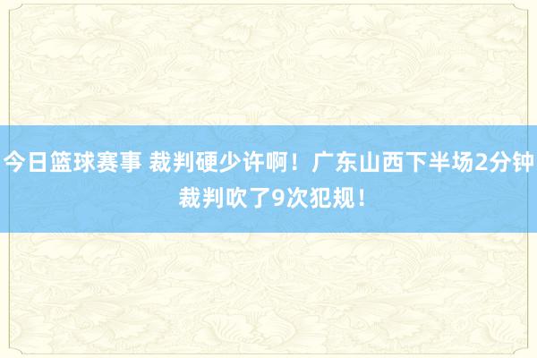 今日篮球赛事 裁判硬少许啊！广东山西下半场2分钟 裁判吹了9次犯规！